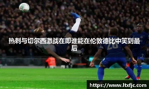 热刺与切尔西激战在即谁能在伦敦德比中笑到最后